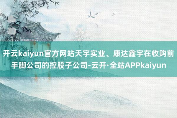 开云kaiyun官方网站天宇实业、康达鑫宇在收购前手脚公司的控股子公司-云开·全站APPkaiyun