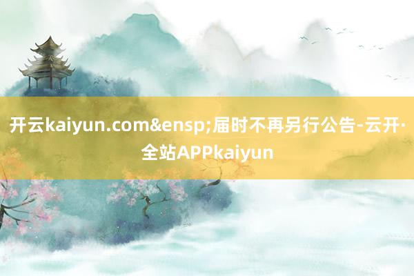 开云kaiyun.com&ensp;届时不再另行公告-云开·全站APPkaiyun
