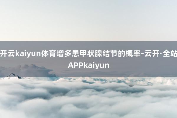 开云kaiyun体育增多患甲状腺结节的概率-云开·全站APPkaiyun