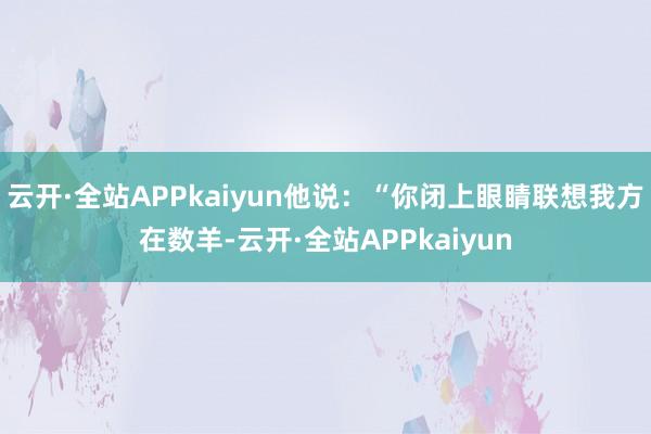 云开·全站APPkaiyun他说：“你闭上眼睛联想我方在数羊-云开·全站APPkaiyun
