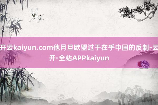 开云kaiyun.com他月旦欧盟过于在乎中国的反制-云开·全站APPkaiyun