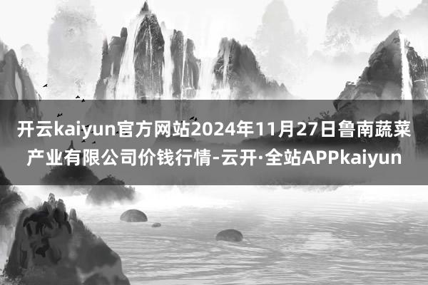 开云kaiyun官方网站2024年11月27日鲁南蔬菜产业有限公司价钱行情-云开·全站APPkaiyun