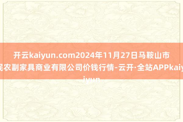 开云kaiyun.com2024年11月27日马鞍山市安民农副家具商业有限公司价钱行情-云开·全站APPkaiyun