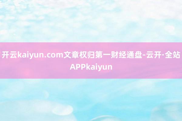 开云kaiyun.com文章权归第一财经通盘-云开·全站APPkaiyun