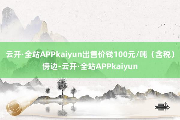 云开·全站APPkaiyun出售价钱100元/吨（含税）傍边-云开·全站APPkaiyun