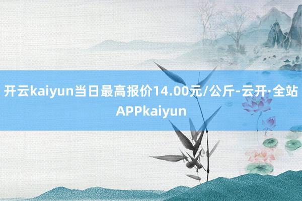 开云kaiyun当日最高报价14.00元/公斤-云开·全站APPkaiyun