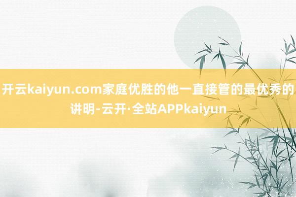 开云kaiyun.com家庭优胜的他一直接管的最优秀的讲明-云开·全站APPkaiyun
