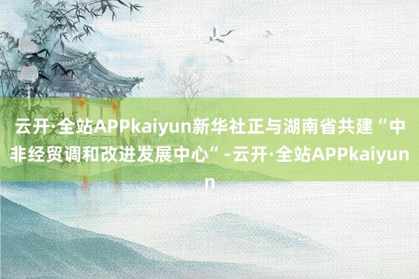 云开·全站APPkaiyun新华社正与湖南省共建“中非经贸调和改进发展中心”-云开·全站APPkaiyun