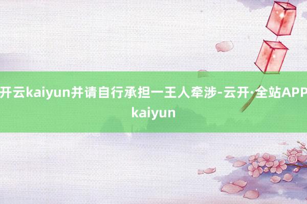 开云kaiyun并请自行承担一王人牵涉-云开·全站APPkaiyun