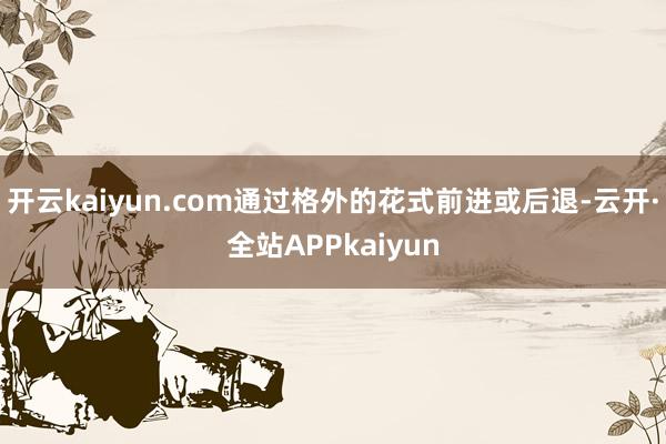 开云kaiyun.com通过格外的花式前进或后退-云开·全站APPkaiyun