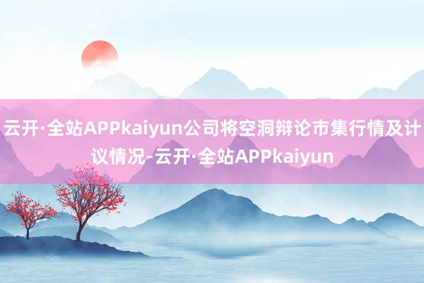 云开·全站APPkaiyun公司将空洞辩论市集行情及计议情况-云开·全站APPkaiyun