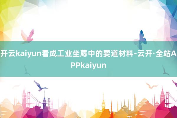 开云kaiyun看成工业坐蓐中的要道材料-云开·全站APPkaiyun