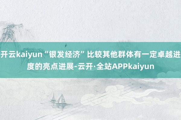 开云kaiyun“银发经济”比较其他群体有一定卓越进度的亮点进展-云开·全站APPkaiyun