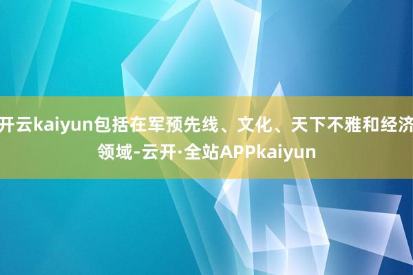 开云kaiyun包括在军预先线、文化、天下不雅和经济领域-云开·全站APPkaiyun