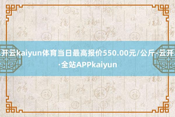 开云kaiyun体育当日最高报价550.00元/公斤-云开·全站APPkaiyun