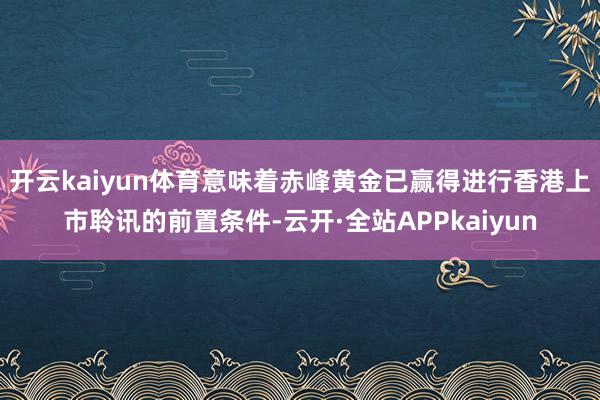 开云kaiyun体育意味着赤峰黄金已赢得进行香港上市聆讯的前置条件-云开·全站APPkaiyun