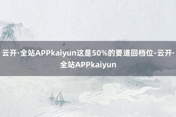 云开·全站APPkaiyun这是50%的要道回档位-云开·全站APPkaiyun