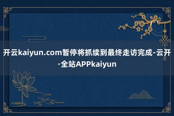 开云kaiyun.com　　暂停将抓续到最终走访完成-云开·全站APPkaiyun