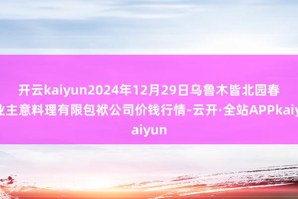 开云kaiyun2024年12月29日乌鲁木皆北园春果业主意料理有限包袱公司价钱行情-云开·全站APPkaiyun