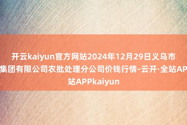 开云kaiyun官方网站2024年12月29日义乌市市集发展集团有限公司农批处理分公司价钱行情-云开·全站APPkaiyun