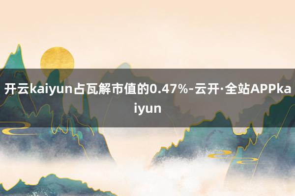 开云kaiyun占瓦解市值的0.47%-云开·全站APPkaiyun