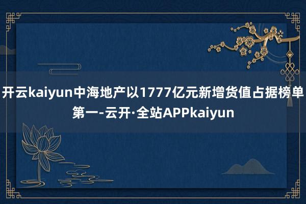 开云kaiyun中海地产以1777亿元新增货值占据榜单第一-云开·全站APPkaiyun