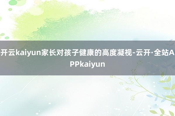 开云kaiyun家长对孩子健康的高度凝视-云开·全站APPkaiyun