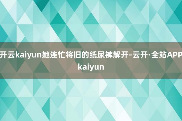 开云kaiyun她连忙将旧的纸尿裤解开-云开·全站APPkaiyun