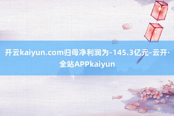 开云kaiyun.com归母净利润为-145.3亿元-云开·全站APPkaiyun