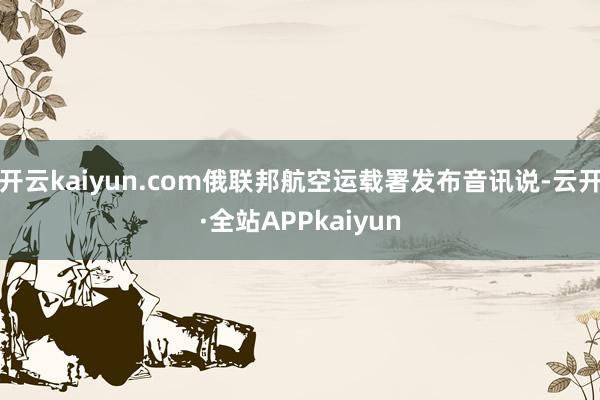 开云kaiyun.com俄联邦航空运载署发布音讯说-云开·全站APPkaiyun