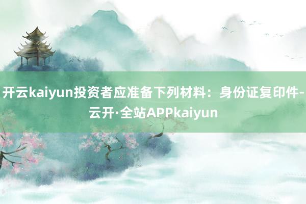 开云kaiyun　　投资者应准备下列材料：身份证复印件-云开·全站APPkaiyun