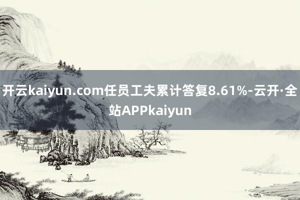 开云kaiyun.com任员工夫累计答复8.61%-云开·全站APPkaiyun