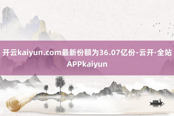 开云kaiyun.com最新份额为36.07亿份-云开·全站APPkaiyun