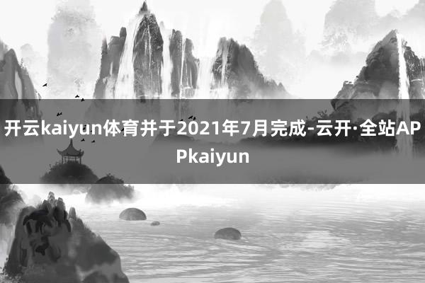 开云kaiyun体育并于2021年7月完成-云开·全站APPkaiyun