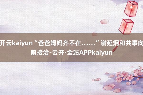 开云kaiyun“爸爸姆妈齐不在……”谢延炯和共事向前接洽-云开·全站APPkaiyun