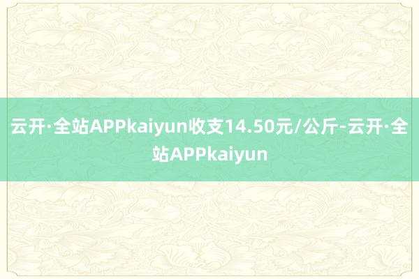 云开·全站APPkaiyun收支14.50元/公斤-云开·全站APPkaiyun