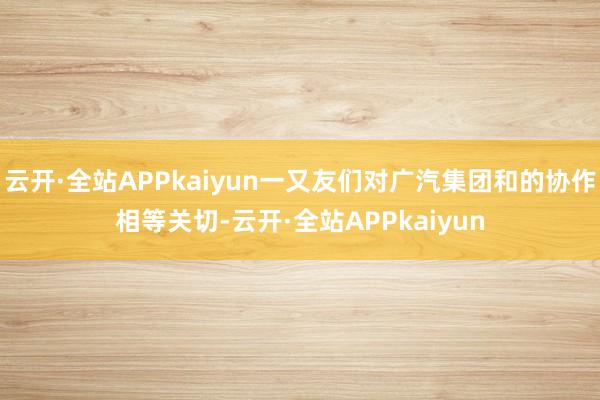云开·全站APPkaiyun一又友们对广汽集团和的协作相等关切-云开·全站APPkaiyun