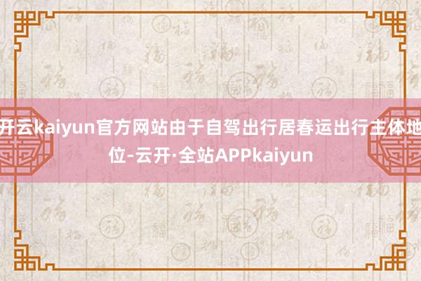 开云kaiyun官方网站由于自驾出行居春运出行主体地位-云开·全站APPkaiyun