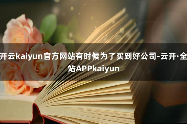 开云kaiyun官方网站有时候为了买到好公司-云开·全站APPkaiyun
