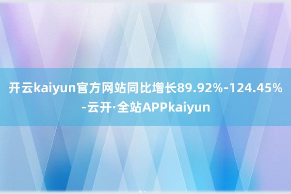 开云kaiyun官方网站同比增长89.92%-124.45%-云开·全站APPkaiyun