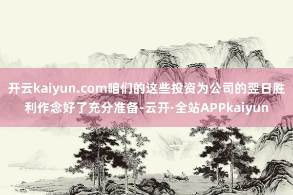 开云kaiyun.com咱们的这些投资为公司的翌日胜利作念好了充分准备-云开·全站APPkaiyun