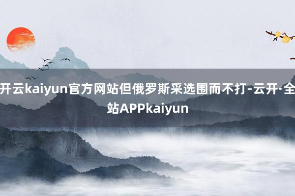 开云kaiyun官方网站但俄罗斯采选围而不打-云开·全站APPkaiyun