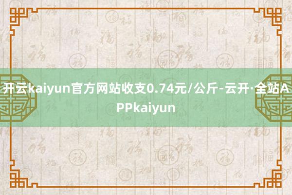 开云kaiyun官方网站收支0.74元/公斤-云开·全站APPkaiyun