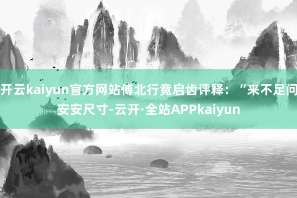 开云kaiyun官方网站傅北行竟启齿评释：“来不足问安安尺寸-云开·全站APPkaiyun