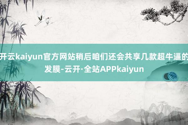 开云kaiyun官方网站稍后咱们还会共享几款超牛逼的发膜-云开·全站APPkaiyun