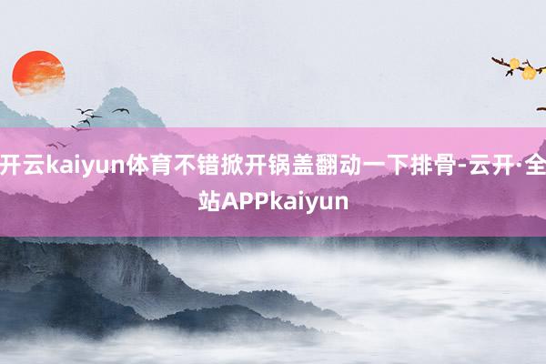 开云kaiyun体育不错掀开锅盖翻动一下排骨-云开·全站APPkaiyun