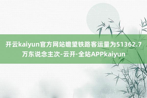 开云kaiyun官方网站瞻望铁路客运量为51362.7万东说念主次-云开·全站APPkaiyun