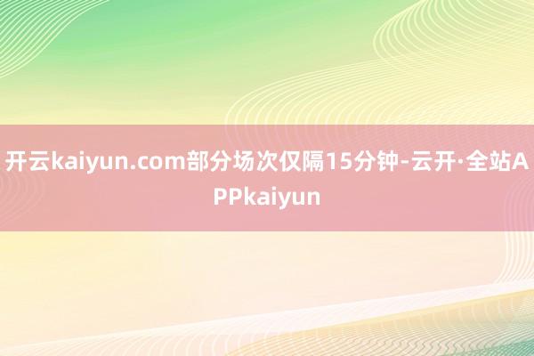 开云kaiyun.com部分场次仅隔15分钟-云开·全站APPkaiyun