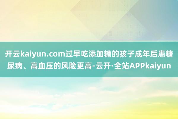 开云kaiyun.com过早吃添加糖的孩子成年后患糖尿病、高血压的风险更高-云开·全站APPkaiyun