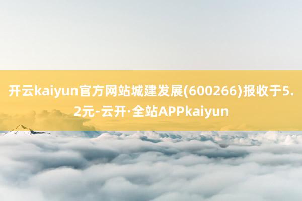 开云kaiyun官方网站城建发展(600266)报收于5.2元-云开·全站APPkaiyun